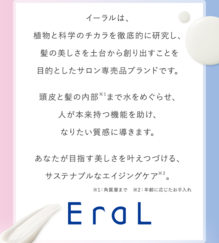 イーラルは、植物と科学のチカラを徹底的に研究し、髪の美しさを土台から創り出すことを目的としたサロン専売品ブランドです。