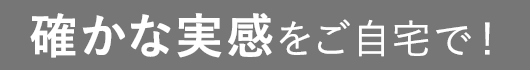 確かな実感をご自宅で！